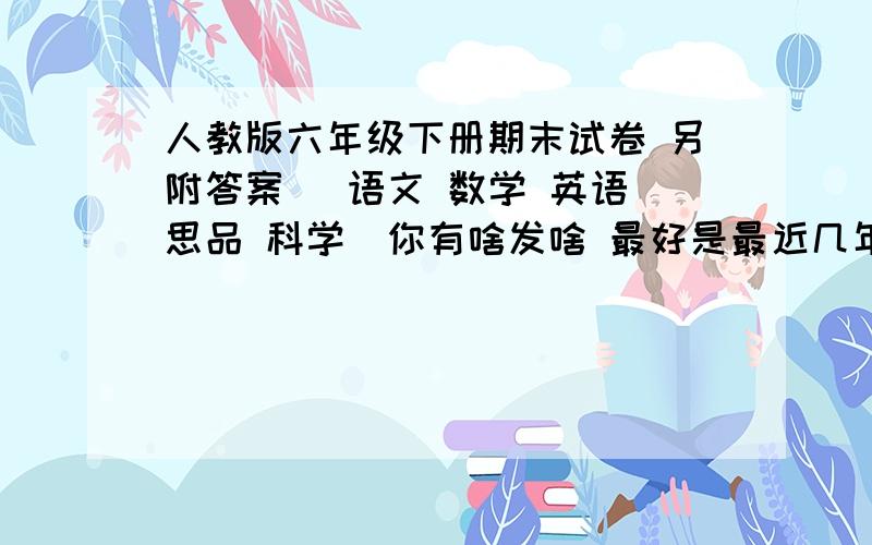 人教版六年级下册期末试卷 另附答案 （语文 数学 英语 思品 科学）你有啥发啥 最好是最近几年的 好的有悬赏 一定要有答案哦