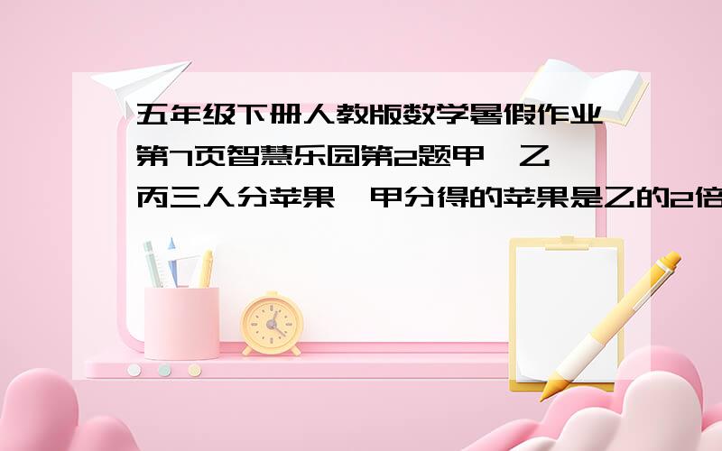 五年级下册人教版数学暑假作业第7页智慧乐园第2题甲,乙,丙三人分苹果,甲分得的苹果是乙的2倍,又是丙的二分之一.甲,乙,丙各分得苹果总数的几分之几?