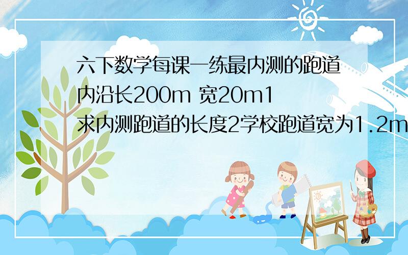 六下数学每课一练最内测的跑道内沿长200m 宽20m1 求内测跑道的长度2学校跑道宽为1.2m 那么整个运动场的占地面积是多少.保留整数.（跑道有3条）3 如果要给三条跑道重铺设塑胶,每平方米是200