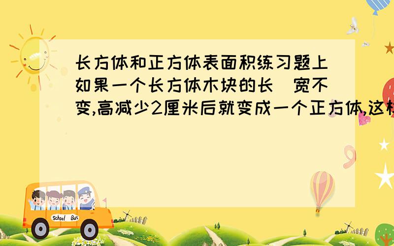 长方体和正方体表面积练习题上如果一个长方体木块的长\宽不变,高减少2厘米后就变成一个正方体,这样表面积就减少48平方厘米.原来的长方体木块的长\宽\高各是几是几厘米