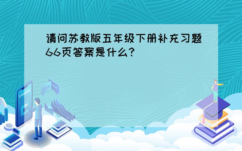 请问苏教版五年级下册补充习题66页答案是什么?