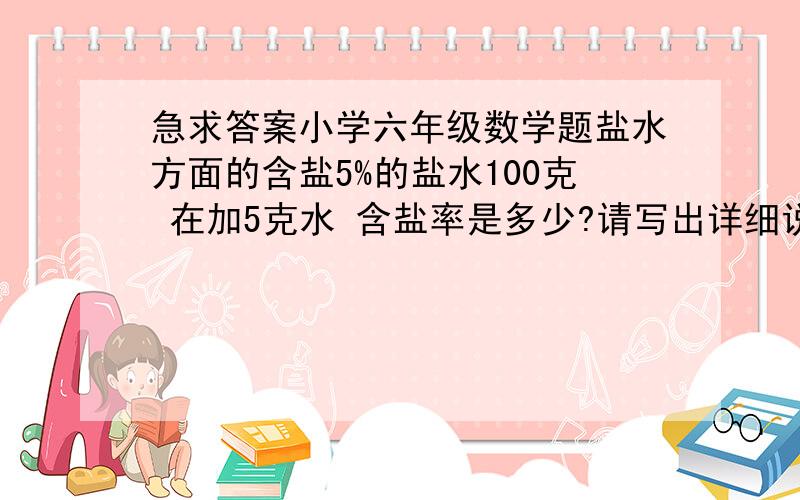 急求答案小学六年级数学题盐水方面的含盐5%的盐水100克 在加5克水 含盐率是多少?请写出详细说明 谢谢我算的答案和楼下几位都一样 不过我妹妹带来的答案是（5+5）/（100+5）X100%=9.5% 我就是