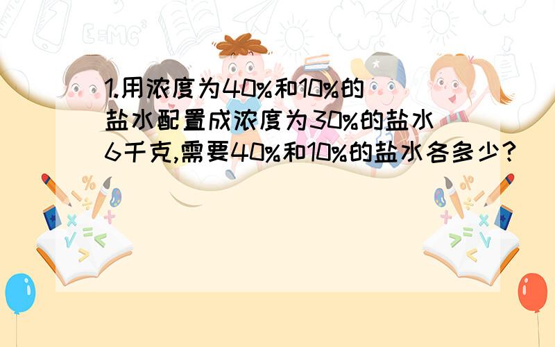 1.用浓度为40%和10%的盐水配置成浓度为30%的盐水6千克,需要40%和10%的盐水各多少?