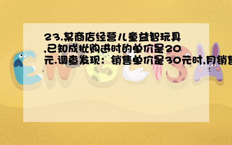 23.某商店经营儿童益智玩具,已知成批购进时的单价是20元.调查发现：销售单价是30元时,月销售量是230件,而销售单价每上涨1元,月销售量就减少10件,但每件玩具售价不能高于40元.设每件玩具的