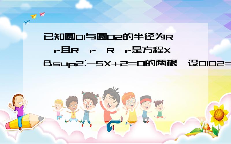 已知圆O1与圆O2的半径为R、r且R≥r,R、r是方程X²-5X+2=0的两根,设O1O2=d.（1）若d=11/2,试判断圆O1与圆O2的位置关系?（2）若d=3,试判断圆O1与圆O2的位置关系?（3）若d=4.5,试判断圆O1与圆O2的位置关