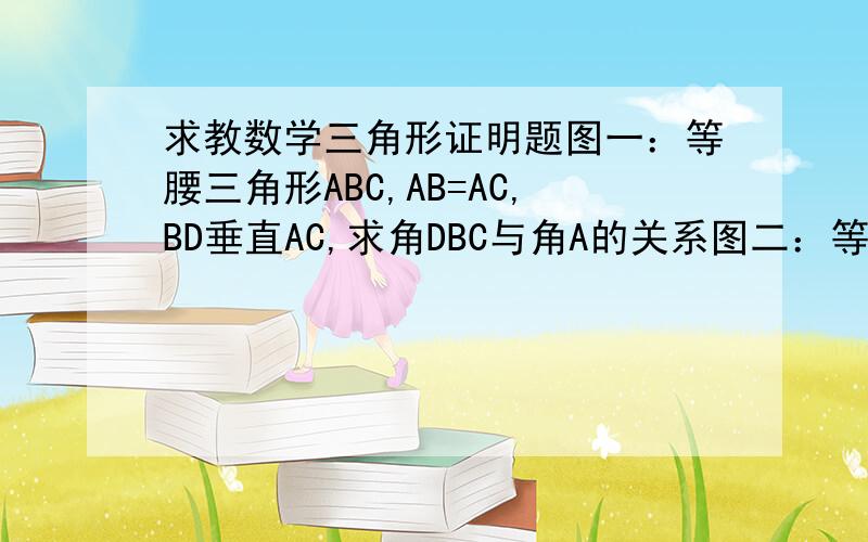 求教数学三角形证明题图一：等腰三角形ABC,AB=AC,BD垂直AC,求角DBC与角A的关系图二：等腰三角形ABC中AB=AC,DE垂直AC,DF垂直AB,CH垂直AB,求证ED,DF与CH的关系