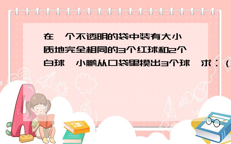 在一个不透明的袋中装有大小,质地完全相同的3个红球和2个白球,小鹏从口袋里摸出3个球,求：（1）其中至少有2个红球的概率.（2）其中只有1个红球的概率