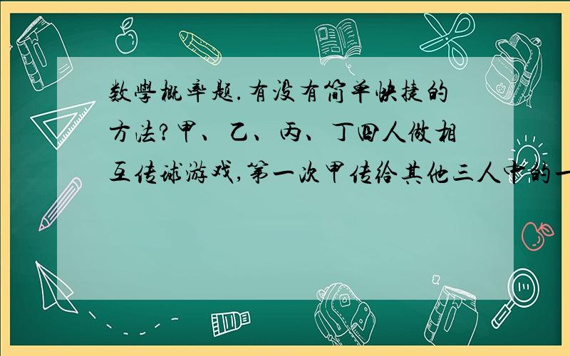 数学概率题.有没有简单快捷的方法?甲、乙、丙、丁四人做相互传球游戏,第一次甲传给其他三人中的一人,第二次由拿到球的人再传给其他三人中的一人,这样的传球共进行了4次．则第四次仍