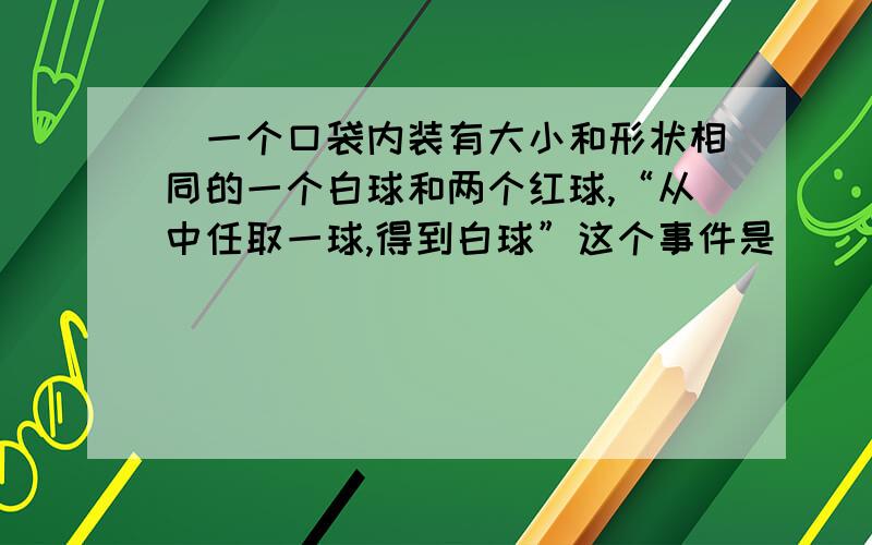 ）一个口袋内装有大小和形状相同的一个白球和两个红球,“从中任取一球,得到白球”这个事件是( ) A.必然事件\x05 B.不能确定事件 C.不可能事件\x05 D.不能确定