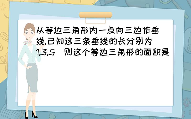 从等边三角形内一点向三边作垂线,已知这三条垂线的长分别为1,3,5．则这个等边三角形的面积是．