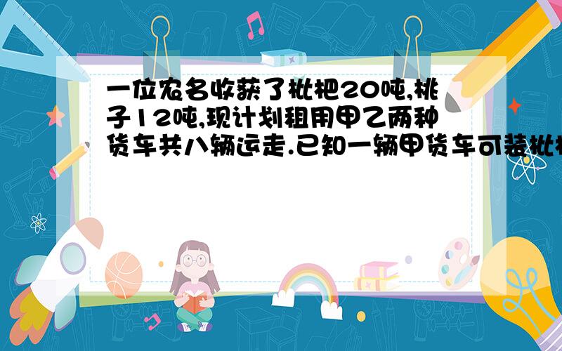 一位农名收获了枇杷20吨,桃子12吨,现计划租用甲乙两种货车共八辆运走.已知一辆甲货车可装枇杷4吨,桃子1吨,一辆乙货车可装桃子枇杷各2吨.（1）如何安排甲乙两种货车可一次性运走这些枇