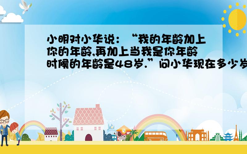 小明对小华说：“我的年龄加上你的年龄,再加上当我是你年龄时候的年龄是48岁.”问小华现在多少岁?