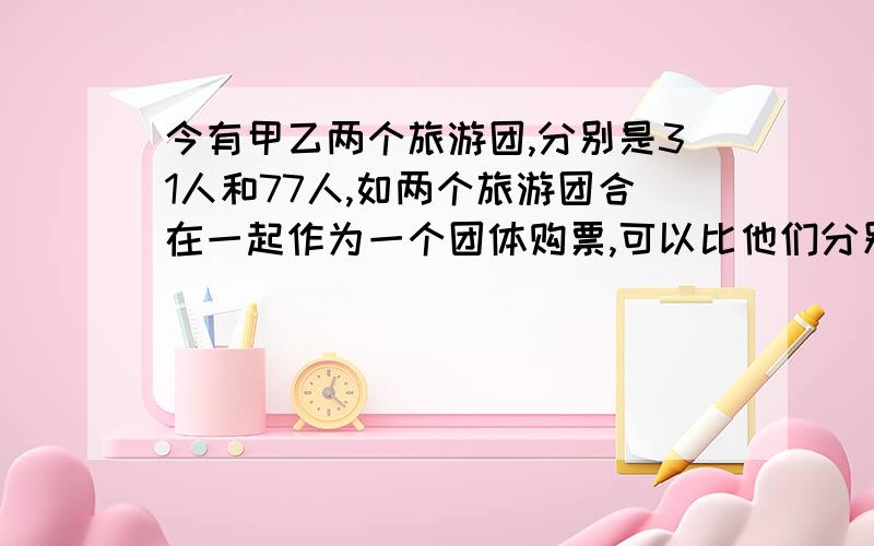 今有甲乙两个旅游团,分别是31人和77人,如两个旅游团合在一起作为一个团体购票,可以比他们分别购票便宜多少?购票人数：50人以下 51人-100人 100人以上每人门票价：12元 10元 8元