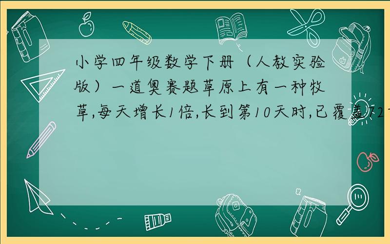 小学四年级数学下册（人教实验版）一道奥赛题草原上有一种牧草,每天增长1倍,长到第10天时,已覆盖72亩牧场,覆盖36亩时是第几天?第12天覆盖多少亩牧场?