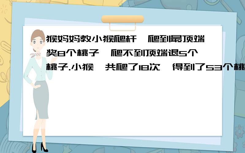 猴妈妈教小猴爬杆,爬到最顶端奖8个桃子,爬不到顶端退5个桃子.小猴一共爬了18次,得到了53个桃子,小猴有多少次没有爬上去?要用假设法或是替换法,不能用方程!大家今天就帮我想出来吧!