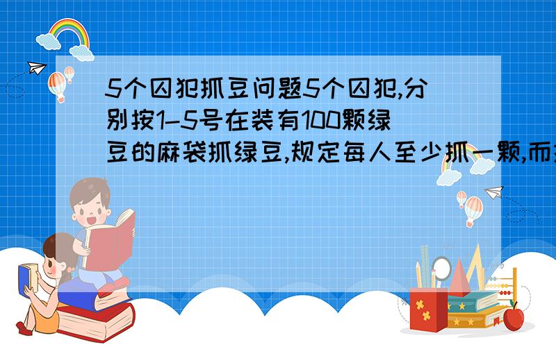 5个囚犯抓豆问题5个囚犯,分别按1-5号在装有100颗绿豆的麻袋抓绿豆,规定每人至少抓一颗,而抓得最多和最少的人将被处死,而且,他们之间不能交流,但在抓的时候,可以摸出剩下的豆子数.问他们