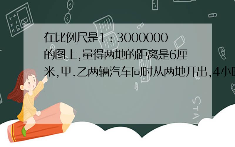 在比例尺是1：3000000的图上,量得两地的距离是6厘米,甲.乙两辆汽车同时从两地开出,4小时后相遇.已知甲.乙两车的速度比为4：5,求甲.乙两车每小时各行多少千米.