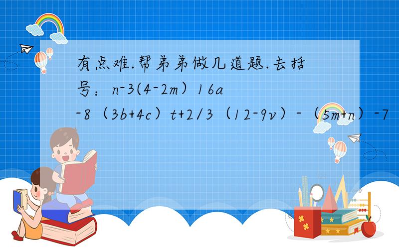 有点难.帮弟弟做几道题.去括号：n-3(4-2m）16a-8（3b+4c）t+2/3（12-9v）-（5m+n）-7（a-3b）-1/2（x+y）+1/4（p+q）-8（3a-2ab+4）4（m+p）-7（n——2q）化简下列各式-2n-(3n-1)a-(5a-3b)+(2-a）-3(2s-5)+6s1-(2a-1)-(3a+3)