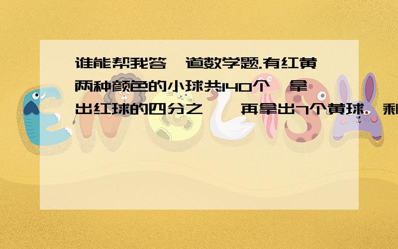 谁能帮我答一道数学题.有红黄两种颜色的小球共140个,拿出红球的四分之一,再拿出7个黄球,剩下的黄球和红球一样多,原来有红球和黄球各多少个?要有数量关系式）