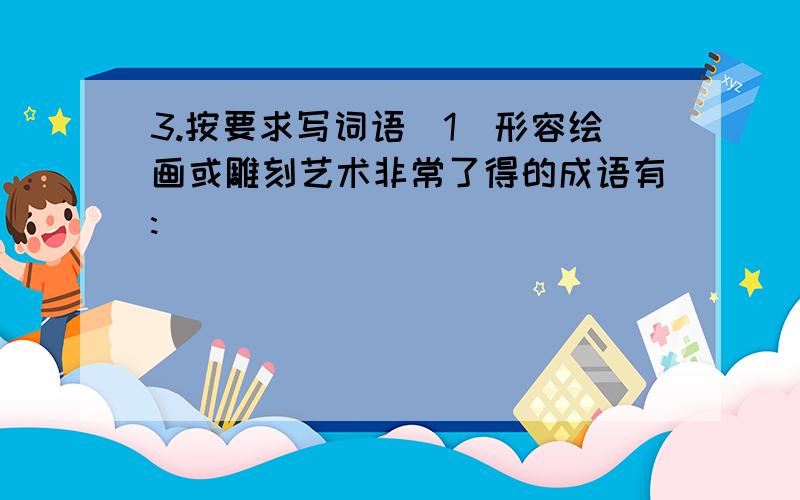 3.按要求写词语(1)形容绘画或雕刻艺术非常了得的成语有:__________________________(2)形容音乐的成语有:____________________________________________(3)形容文学造诣极深的成语有:____________________________________(