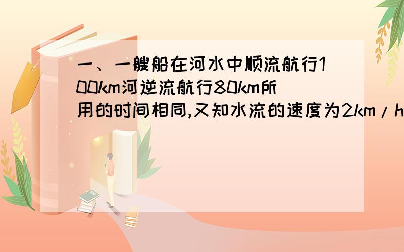 一、一艘船在河水中顺流航行100km河逆流航行80km所用的时间相同,又知水流的速度为2km/h,求这艘船在静水中的速度.二、某公司承包一项整治河流的工程,要求在规定的时间内完成,如果该公司第