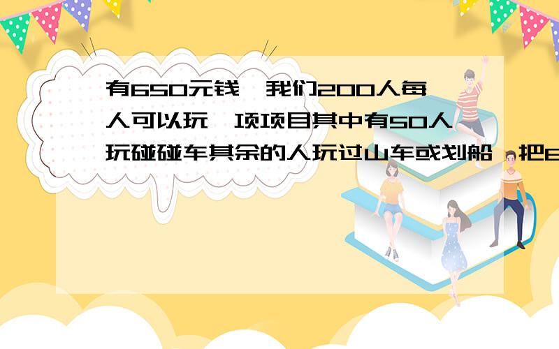 有650元钱,我们200人每人可以玩一项项目其中有50人玩碰碰车其余的人玩过山车或划船,把650元用完.每种项目各有几人玩过山车：每人4元,碰碰车：每人3元,划船每人2元.