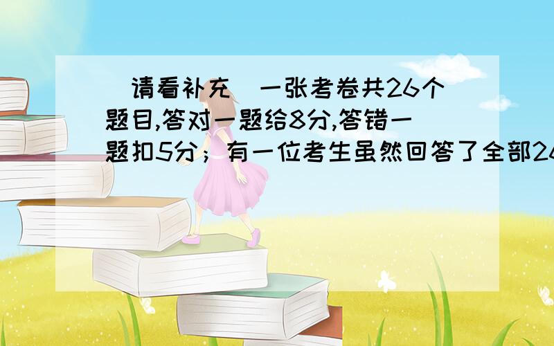 （请看补充）一张考卷共26个题目,答对一题给8分,答错一题扣5分；有一位考生虽然回答了全部26个题目,但他的总分为0,问这位考生答对了多少题?答错了多少题?应理解为错一题不得分倒扣5分