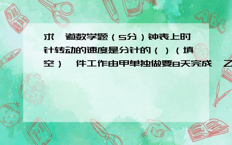 求一道数学题（5分）钟表上时针转动的速度是分针的（）（填空）一件工作由甲单独做要8天完成,乙单独做药10天完成.甲乙合作3天后,还剩下这件工作的几分之几?这题只列式不计算.要有思路