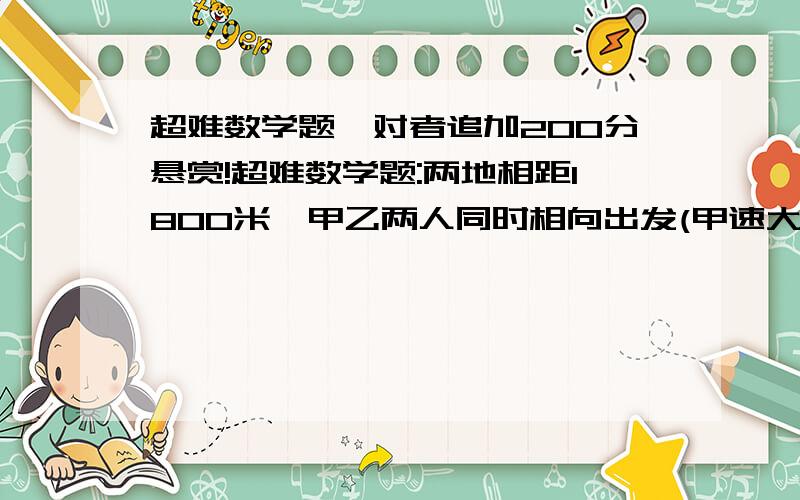 超难数学题,对者追加200分悬赏!超难数学题:两地相距1800米,甲乙两人同时相向出发(甲速大于乙速),12分钟相遇;如果每人每分钟多走25米,则相遇地点与前次相差33米,求两人原来的速度.    (过程