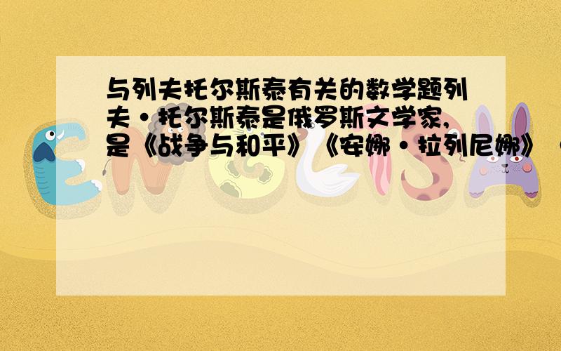 与列夫托尔斯泰有关的数学题列夫·托尔斯泰是俄罗斯文学家,是《战争与和平》《安娜·拉列尼娜》《复活》等世界文学名著的作者,据说列夫·托尔斯泰在文学工作之余对数学也很感兴趣,他