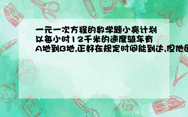 一元一次方程的数学题小亮计划以每小时12千米的速度骑车有A地到B地,正好在规定时间能到达,但他因事推迟20分钟才出发,以每小时15千米的速度前进,结果比规定的时间提前4分钟到达,求A、B俩