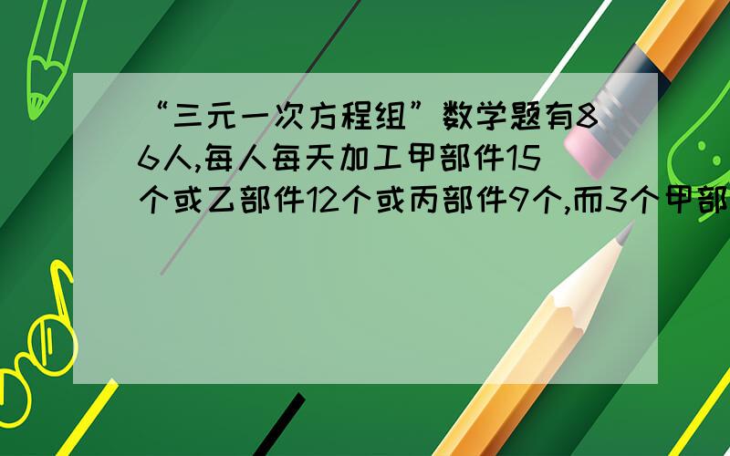 “三元一次方程组”数学题有86人,每人每天加工甲部件15个或乙部件12个或丙部件9个,而3个甲部件2个乙部件1个丙部件组成一套.问安排加工甲乙丙部件各多少人才能使加工后的部件恰好配套?