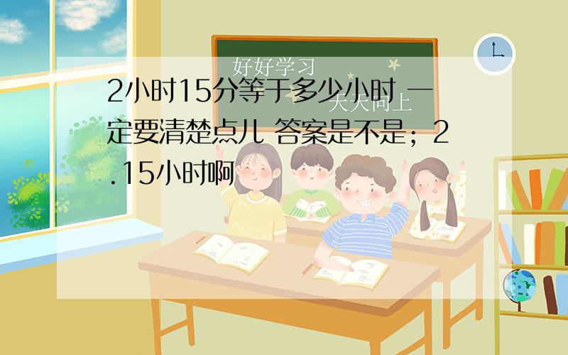 2小时15分等于多少小时 一定要清楚点儿 答案是不是；2.15小时啊