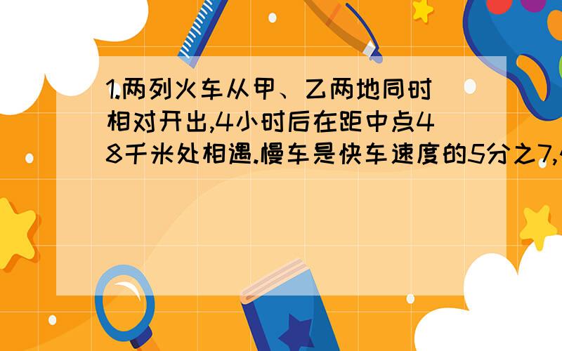 1.两列火车从甲、乙两地同时相对开出,4小时后在距中点48千米处相遇.慢车是快车速度的5分之7,快车和慢车速度各是多少?2.一个圆锥的体积为27立方厘米,则与它等底等高的圆柱的体积比它多多