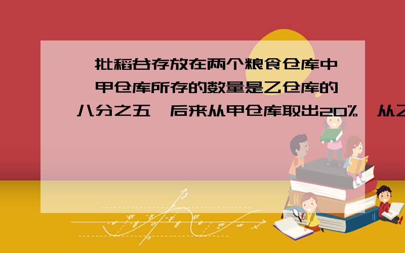 一批稻谷存放在两个粮食仓库中,甲仓库所存的数量是乙仓库的八分之五,后来从甲仓库取出20%,从乙仓库取出200吨,这时两个仓库所存的稻谷数量相等.乙仓库原有稻谷多少吨?