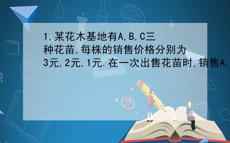 1,某花木基地有A,B,C三种花苗,每株的销售价格分别为3元,2元,1元.在一次出售花苗时,销售A,B两种花苗的株数之比为1:2,销售B,C两种花苗株数之比为3:4,共获销售金额29000元,那么此次销售A,B,C三种花