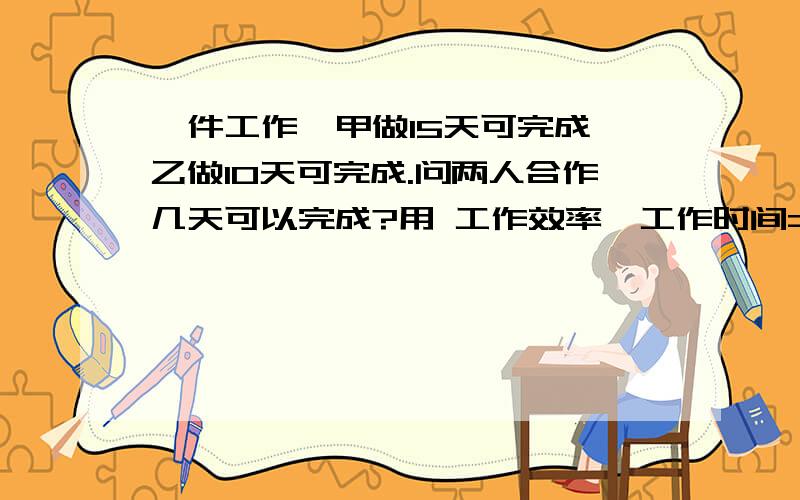 一件工作,甲做15天可完成,乙做10天可完成.问两人合作几天可以完成?用 工作效率×工作时间=工作总量