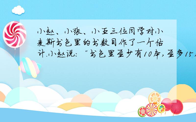 小赵、小张、小王三位同学对小麦斯书包里的书数目作了一个估计.小赵说：“书包里至少有10本,至多15本.”小张说：“书包里不到10本书.”小王说：“书包里至少1本,至多15本.”小麦斯却说