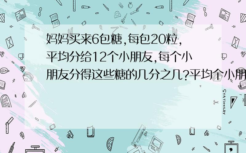 妈妈买来6包糖,每包20粒,平均分给12个小朋友,每个小朋友分得这些糖的几分之几?平均个小朋友分得多少粒?平均每个小朋友分得多少包?A÷B改写成分之是( 其中( )不能为0.当( )时,它是真分数；