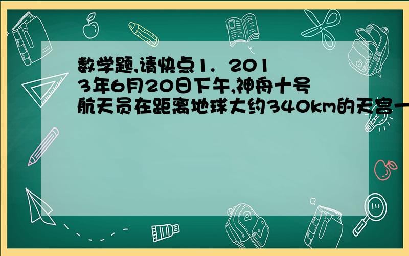 数学题,请快点1.  2013年6月20日下午,神舟十号航天员在距离地球大约340km的天宫一号开展了别开生面的太空授课,为全 国青少年演示讲解失重环境下的有趣的物理实验.小明和小红深受启发,经过