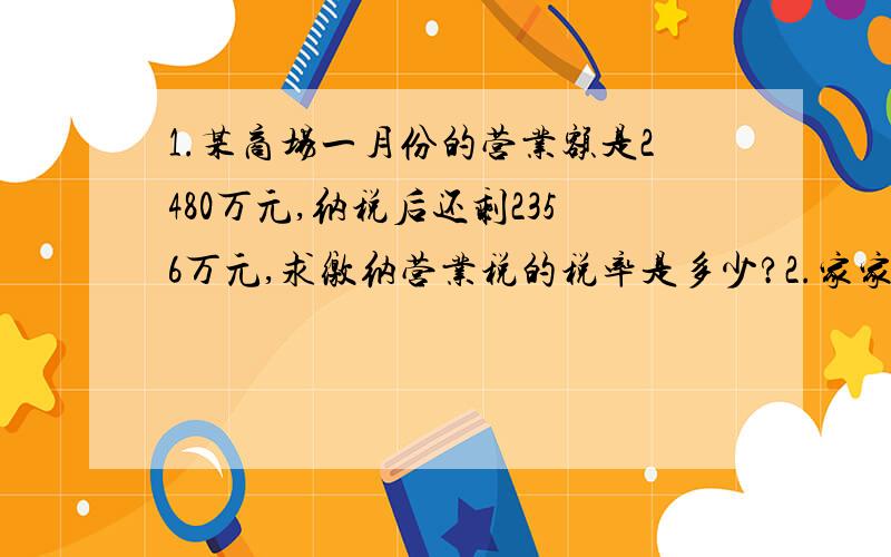 1.某商场一月份的营业额是2480万元,纳税后还剩2356万元,求缴纳营业税的税率是多少?2.家家乐饭店去年全年的营业额是150万元,缴纳营业税7.5万元,缴纳营业额的税的税率是多少?3.每台洗衣机进