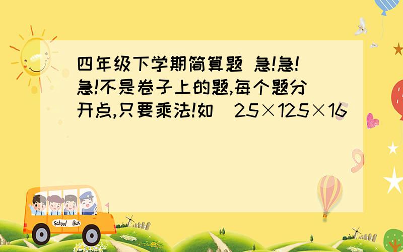 四年级下学期简算题 急!急!急!不是卷子上的题,每个题分开点,只要乘法!如  25×125×16      25×13×125×32 不是这两道题的答案是出100道简算题 三楼啥意思？