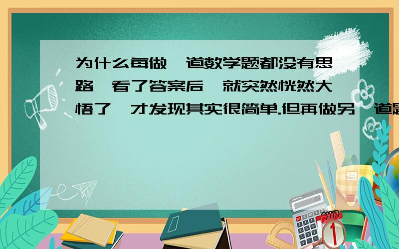 为什么每做一道数学题都没有思路,看了答案后,就突然恍然大悟了,才发现其实很简单.但再做另一道题时,又没有思路了.这是什么原因?