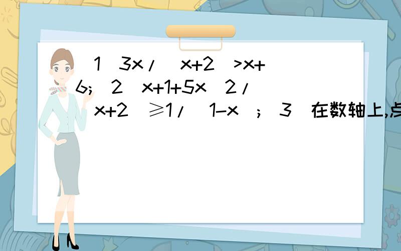 (1)3x/(x+2)>x+6;(2)x+1+5x^2/(x+2)≥1/(1-x);(3)在数轴上,点A=1,B=-2,P=k,若|PA|=5,则k=____,若|PA|+|PB|=5,则k=____,若|PA|+|PB|