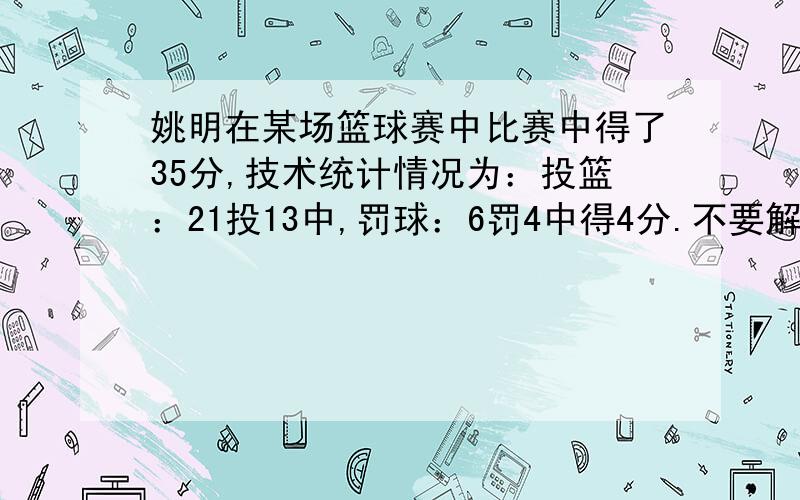 姚明在某场篮球赛中比赛中得了35分,技术统计情况为：投篮：21投13中,罚球：6罚4中得4分.不要解方程的!