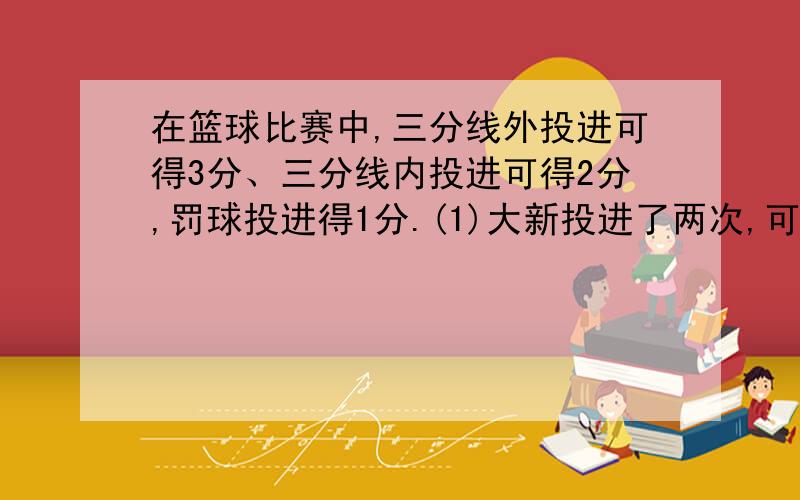 在篮球比赛中,三分线外投进可得3分、三分线内投进可得2分,罚球投进得1分.(1)大新投进了两次,可能得到多少分?(2)大新投了两次,可能得到多少分?