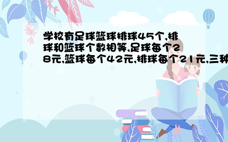 学校有足球篮球排球45个,排球和篮球个数相等,足球每个28元,篮球每个42元,排球每个21元,三种球花了1386元,求三种球各多少个?急不要用X、Y,尽量用算术方法做.如果只有一个答案的话,请你离开