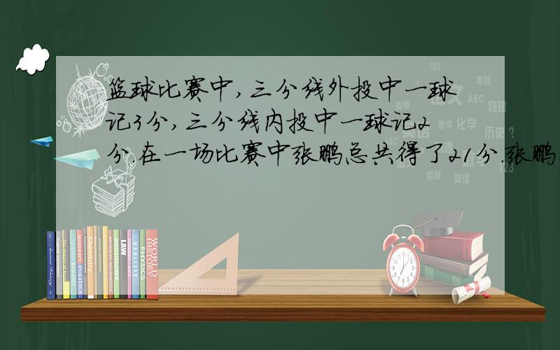 篮球比赛中,三分线外投中一球记3分,三分线内投中一球记2分.在一场比赛中张鹏总共得了21分.张鹏在这场比赛中投进了几个三分球.（不要方程）投了15个,进了9个