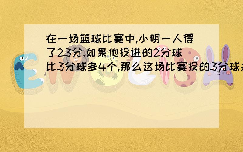 在一场篮球比赛中,小明一人得了23分,如果他投进的2分球比3分球多4个,那么这场比赛投的3分球共多少 一元一次方程