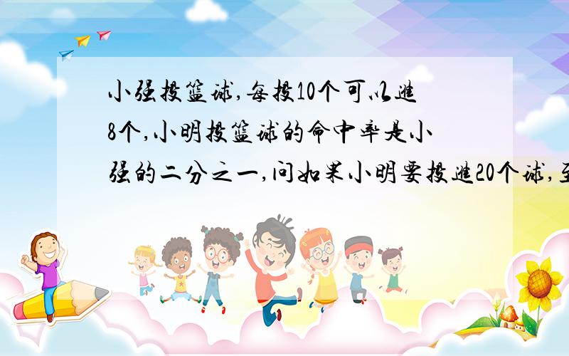 小强投篮球,每投10个可以进8个,小明投篮球的命中率是小强的二分之一,问如果小明要投进20个球,至少要投多少